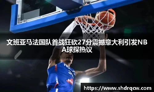 文班亚马法国队首战狂砍27分震撼意大利引发NBA球探热议